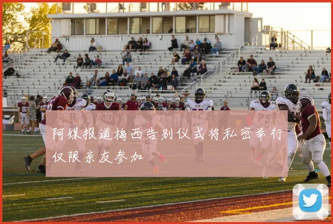 阿媒报道梅西告别仪式将私密举行仅限亲友参加