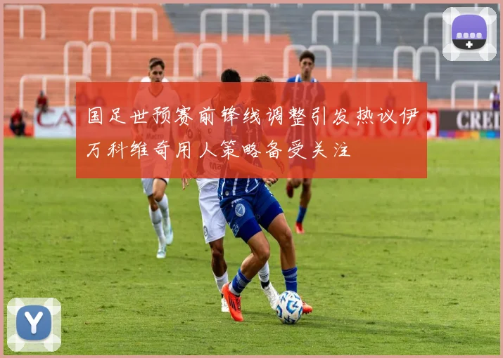 国足世预赛前锋线调整引发热议伊万科维奇用人策略备受关注