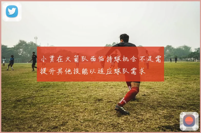 小贾在火箭队面临持球机会不足需提升其他技能以适应球队需求