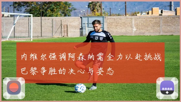 内维尔强调阿森纳需全力以赴挑战巴黎争胜的决心与姿态