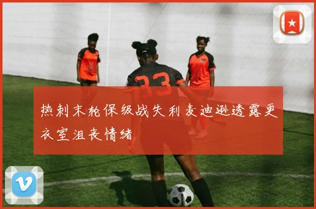 热刺末轮保级战失利麦迪逊透露更衣室沮丧情绪