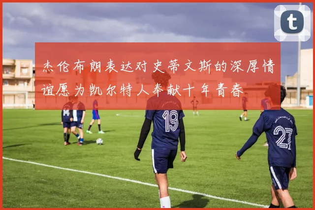 杰伦布朗表达对史蒂文斯的深厚情谊愿为凯尔特人奉献十年青春