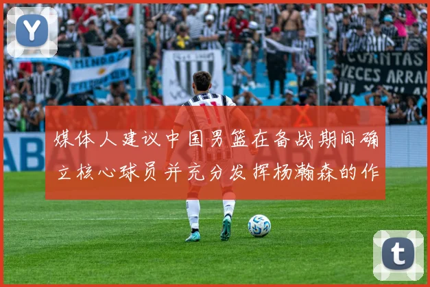 媒体人建议中国男篮在备战期间确立核心球员并充分发挥杨瀚森的作用