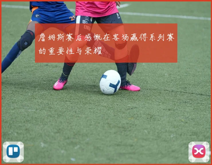 詹姆斯赛后感慨在客场赢得系列赛的重要性与荣耀
