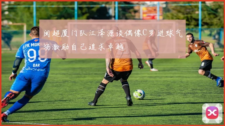 闽超厦门队江泽源谈偶像C罗进球气场激励自己追求卓越