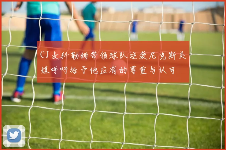CJ麦科勒姆带领球队逆袭尼克斯美媒呼吁给予他应有的尊重与认可