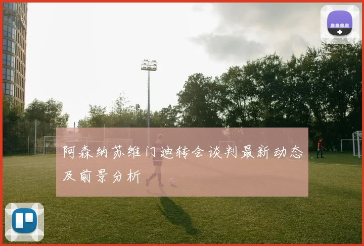 阿森纳苏维门迪转会谈判最新动态及前景分析