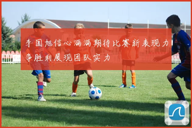 李国旭信心满满期待比赛新表现力争胜利展现团队实力