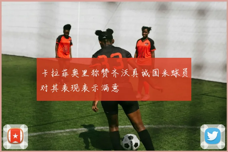 卡拉菲奥里称赞齐沃真诚国米球员对其表现表示满意