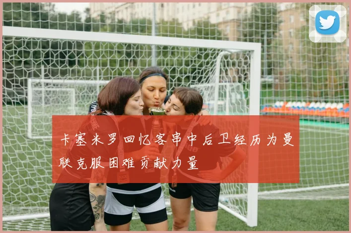 卡塞米罗回忆客串中后卫经历为曼联克服困难贡献力量
