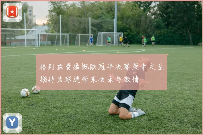格列兹曼感慨欧冠半决赛荣幸之至期待为球迷带来快乐与激情