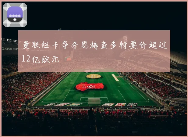 曼联纽卡争夺恩梅查多特要价超过12亿欧元