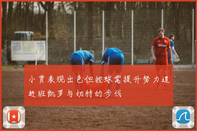 小贾表现出色但控球需提升努力追赶班凯罗与切特的步伐