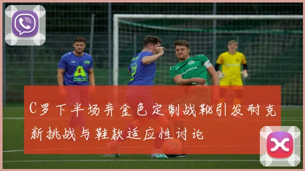 C罗下半场弃金色定制战靴引发耐克新挑战与鞋款适应性讨论