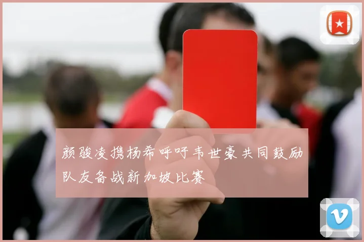 颜骏凌携杨希呼吁韦世豪共同鼓励队友备战新加坡比赛
