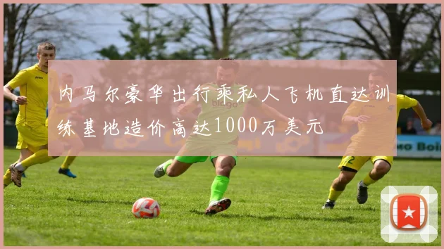 内马尔豪华出行乘私人飞机直达训练基地造价高达1000万美元