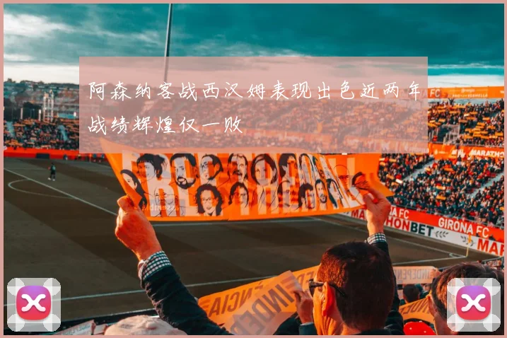 阿森纳客战西汉姆表现出色近两年战绩辉煌仅一败