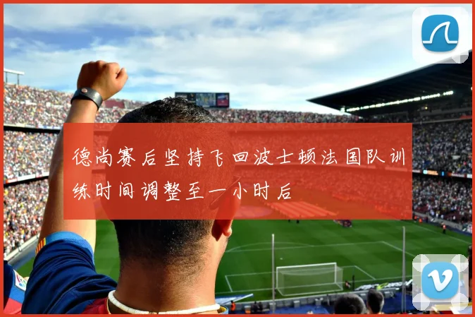 德尚赛后坚持飞回波士顿法国队训练时间调整至一小时后