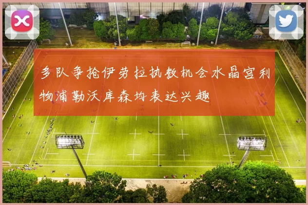 多队争抢伊劳拉执教机会水晶宫利物浦勒沃库森均表达兴趣