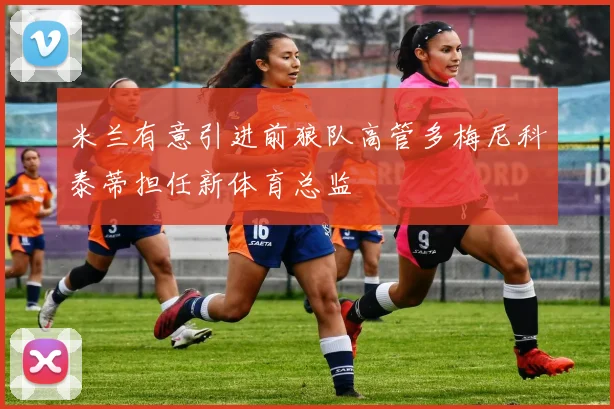 米兰有意引进前狼队高管多梅尼科泰蒂担任新体育总监