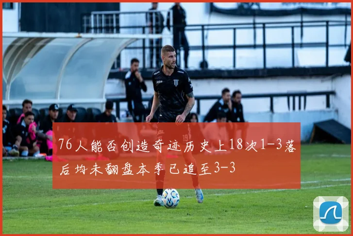 76人能否创造奇迹历史上18次1-3落后均未翻盘本季已追至3-3